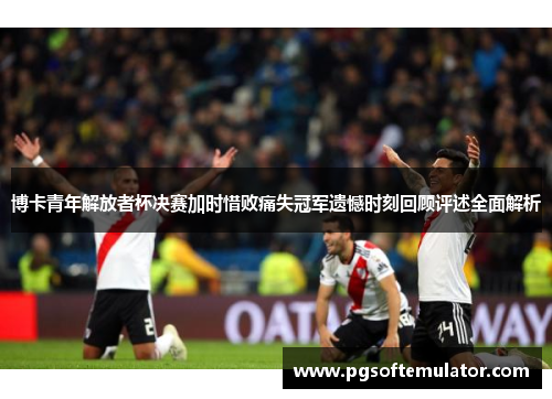 博卡青年解放者杯决赛加时惜败痛失冠军遗憾时刻回顾评述全面解析