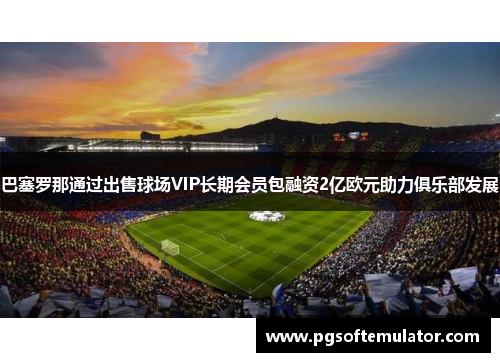 巴塞罗那通过出售球场VIP长期会员包融资2亿欧元助力俱乐部发展 巴塞罗那通过出售球场VIP长期会员包融资2亿欧元助力俱乐部发展