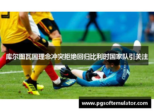 库尔图瓦因理念冲突拒绝回归比利时国家队引关注 库尔图瓦因理念冲突拒绝回归比利时国家队引关注