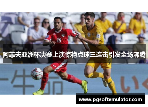 阿菲夫亚洲杯决赛上演惊艳点球三连击引发全场沸腾 阿菲夫亚洲杯决赛上演惊艳点球三连击引发全场沸腾