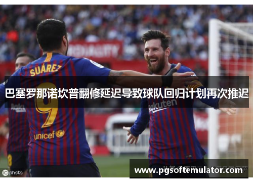 巴塞罗那诺坎普翻修延迟导致球队回归计划再次推迟