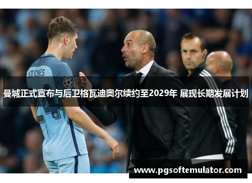 曼城正式宣布与后卫格瓦迪奥尔续约至2029年 展现长期发展计划