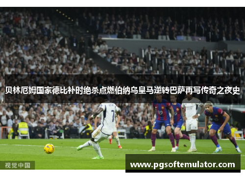 贝林厄姆国家德比补时绝杀点燃伯纳乌皇马逆转巴萨再写传奇之夜史